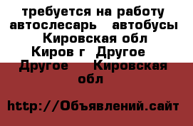 требуется на работу автослесарь ( автобусы) - Кировская обл., Киров г. Другое » Другое   . Кировская обл.